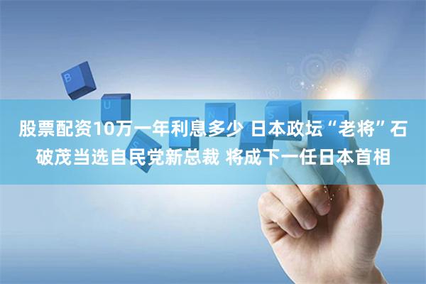 股票配资10万一年利息多少 日本政坛“老将”石破茂当选自民党新总裁 将成下一任日本首相