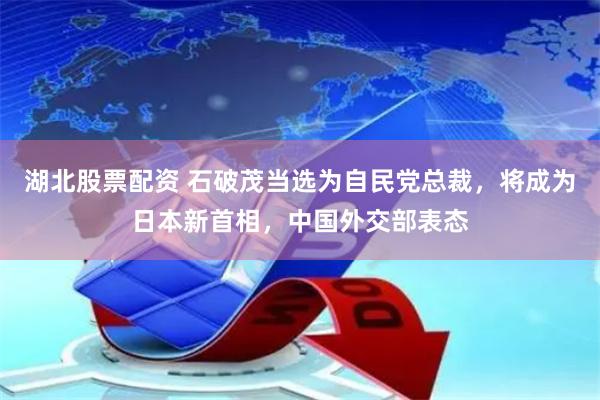 湖北股票配资 石破茂当选为自民党总裁，将成为日本新首相，中国外交部表态