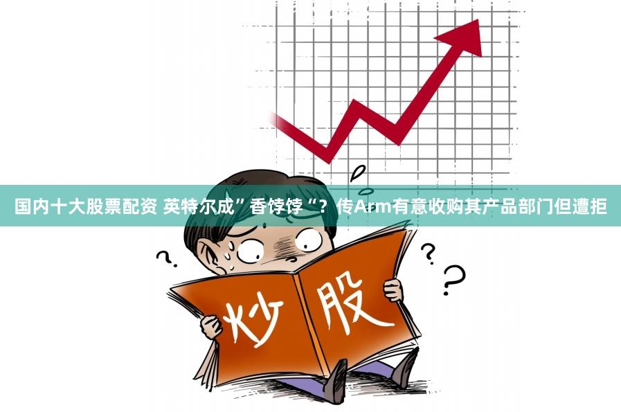 国内十大股票配资 英特尔成”香饽饽“？传Arm有意收购其产品部门但遭拒