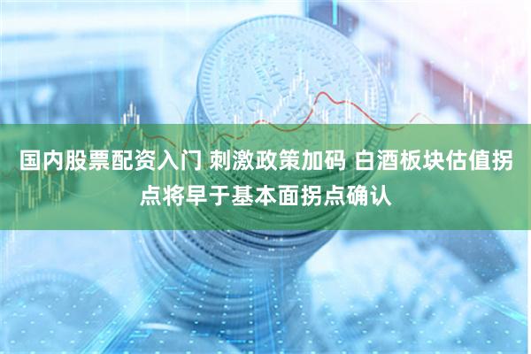 国内股票配资入门 刺激政策加码 白酒板块估值拐点将早于基本面拐点确认