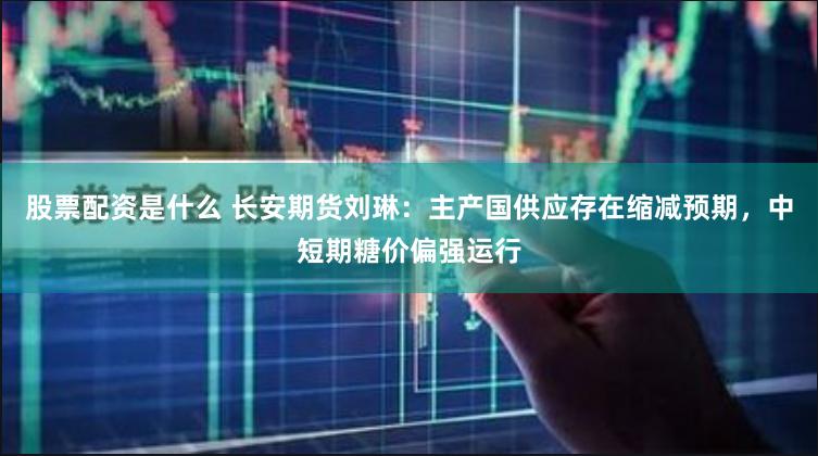 股票配资是什么 长安期货刘琳：主产国供应存在缩减预期，中短期糖价偏强运行