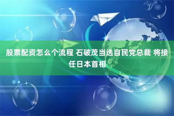 股票配资怎么个流程 石破茂当选自民党总裁 将接任日本首相