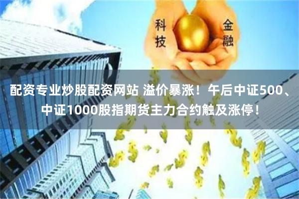 配资专业炒股配资网站 溢价暴涨！午后中证500、中证1000股指期货主力合约触及涨停！