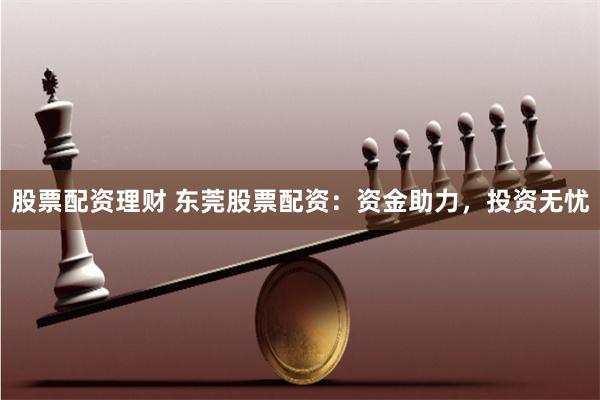 股票配资理财 东莞股票配资：资金助力，投资无忧