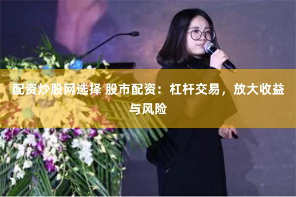 配资炒股网选择 股市配资：杠杆交易，放大收益与风险