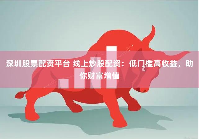 深圳股票配资平台 线上炒股配资：低门槛高收益，助你财富增值