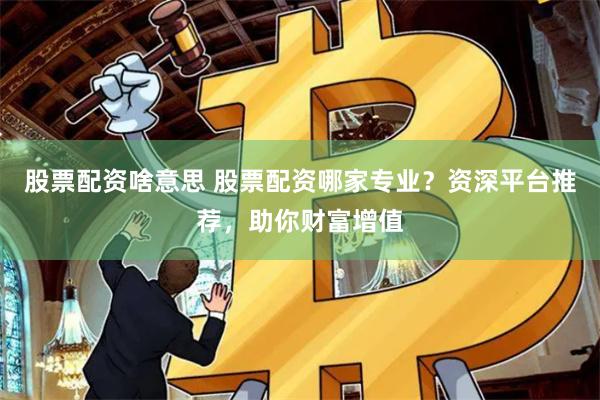 股票配资啥意思 股票配资哪家专业？资深平台推荐，助你财富增值