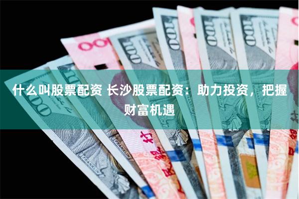 什么叫股票配资 长沙股票配资：助力投资，把握财富机遇