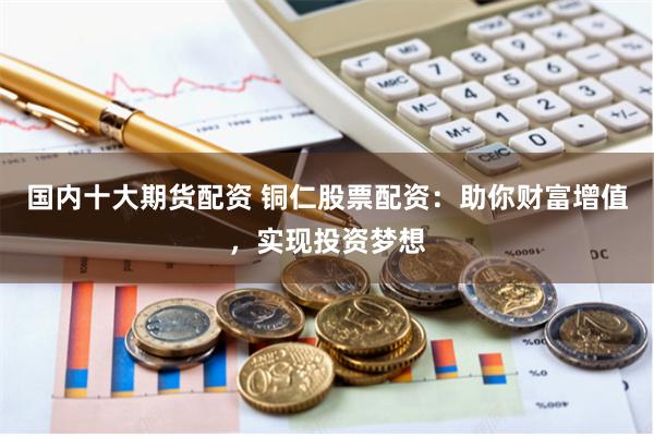国内十大期货配资 铜仁股票配资：助你财富增值，实现投资梦想