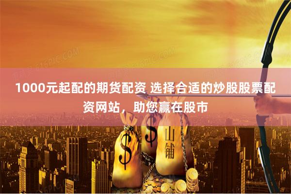 1000元起配的期货配资 选择合适的炒股股票配资网站，助您赢在股市
