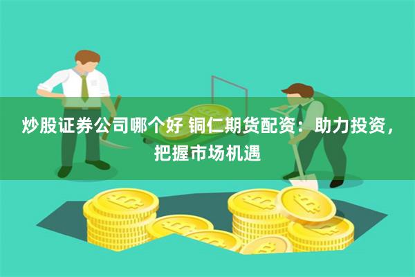 炒股证券公司哪个好 铜仁期货配资：助力投资，把握市场机遇