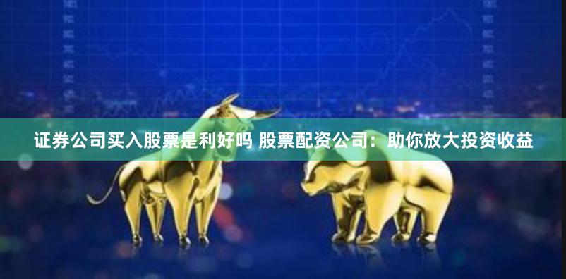 证券公司买入股票是利好吗 股票配资公司：助你放大投资收益