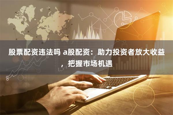 股票配资违法吗 a股配资：助力投资者放大收益，把握市场机遇