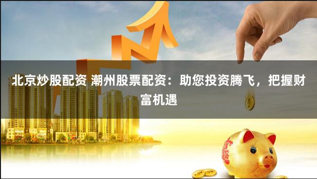 北京炒股配资 潮州股票配资：助您投资腾飞，把握财富机遇