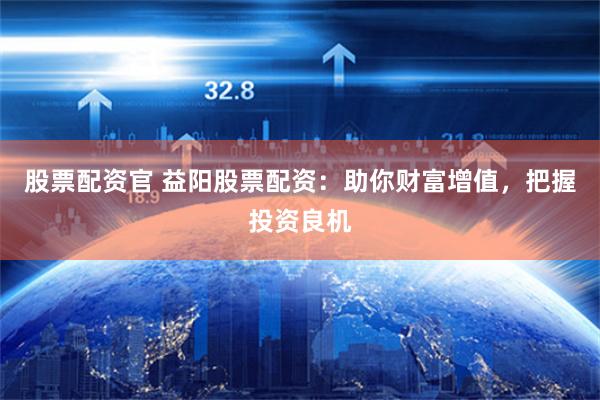 股票配资官 益阳股票配资：助你财富增值，把握投资良机