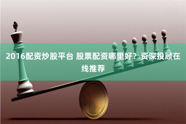 2016配资炒股平台 股票配资哪里好？资深投顾在线推荐