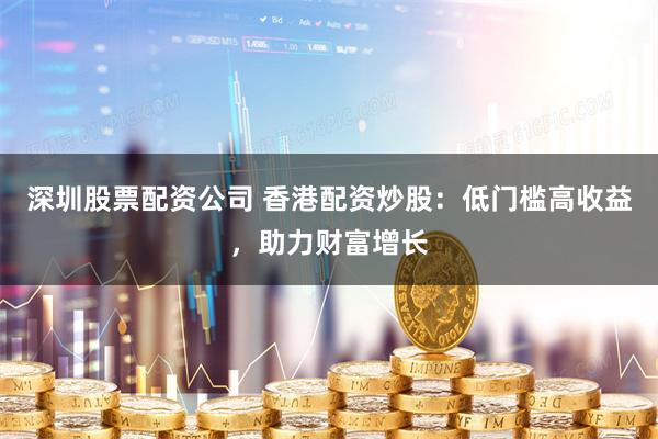 深圳股票配资公司 香港配资炒股：低门槛高收益，助力财富增长