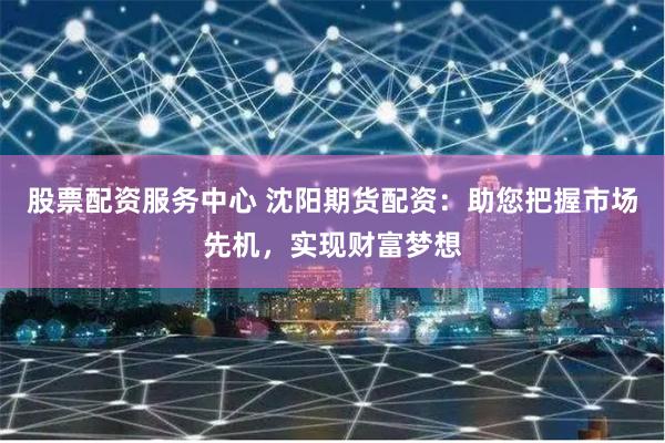 股票配资服务中心 沈阳期货配资：助您把握市场先机，实现财富梦想
