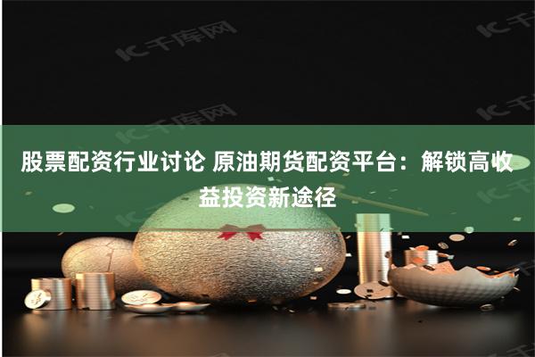 股票配资行业讨论 原油期货配资平台：解锁高收益投资新途径
