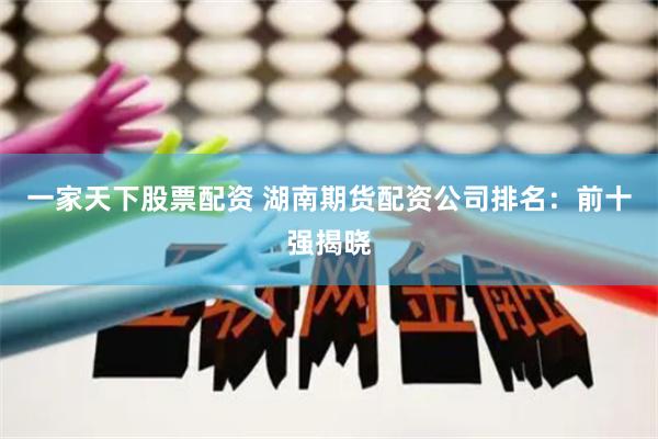 一家天下股票配资 湖南期货配资公司排名：前十强揭晓