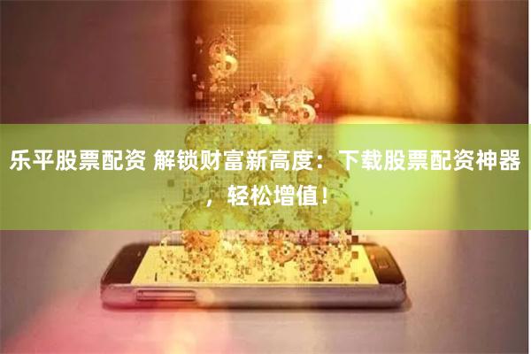 乐平股票配资 解锁财富新高度：下载股票配资神器，轻松增值！